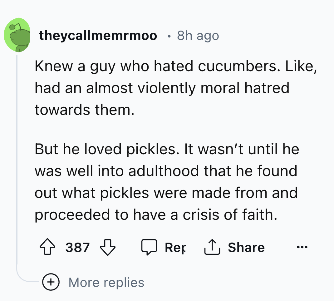 number - theycallmemrmoo . 8h ago Knew a guy who hated cucumbers. , had an almost violently moral hatred towards them. But he loved pickles. It wasn't until he was well into adulthood that he found out what pickles were made from and proceeded to have a c